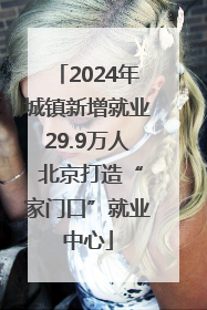 2024年城镇新增就业29.9万人 北京打造“家门口”就业中心