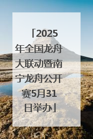 2025年全国龙舟大联动暨南宁龙舟公开赛5月31日举办