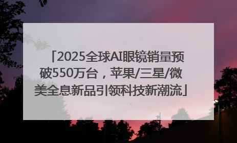 2025全球AI眼镜销量预破550万台，苹果/三星/微美全息新品引领科技新潮流