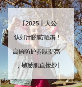 2025十大公认好用的防晒霜！高倍防护养肤提亮，敏感肌直接抄