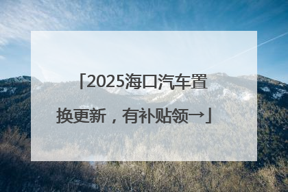 2025海口汽车置换更新，有补贴领→