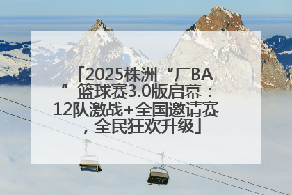 2025株洲“厂BA”篮球赛3.0版启幕：12队激战+全国邀请赛，全民狂欢升级