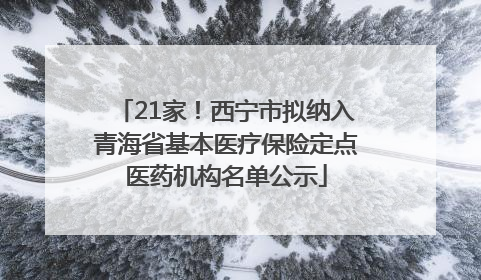 21家！西宁市拟纳入青海省基本医疗保险定点医药机构名单公示