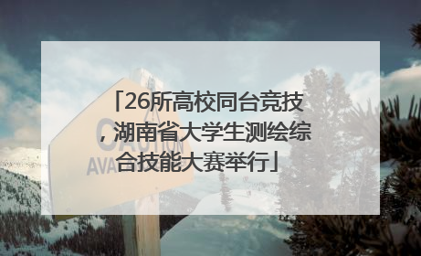 26所高校同台竞技，湖南省大学生测绘综合技能大赛举行