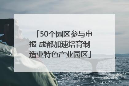 50个园区参与申报 成都加速培育制造业特色产业园区