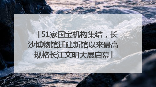 51家国宝机构集结，长沙博物馆迁建新馆以来最高规格长江文明大展启幕