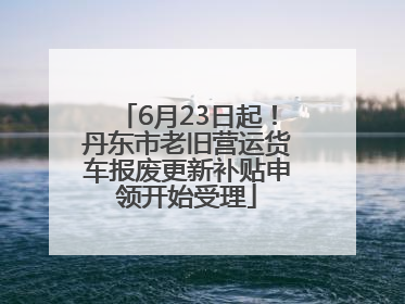 6月23日起！丹东市老旧营运货车报废更新补贴申领开始受理
