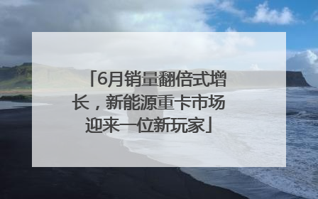 6月销量翻倍式增长，新能源重卡市场迎来一位新玩家